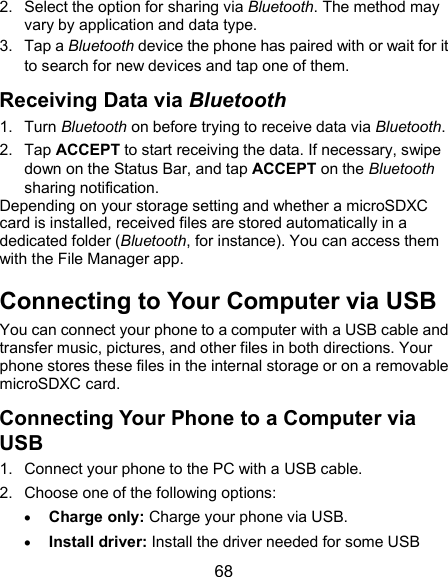  68 2.  Select the option for sharing via Bluetooth. The method may vary by application and data type. 3.  Tap a Bluetooth device the phone has paired with or wait for it to search for new devices and tap one of them. Receiving Data via Bluetooth 1.  Turn Bluetooth on before trying to receive data via Bluetooth. 2.  Tap ACCEPT to start receiving the data. If necessary, swipe down on the Status Bar, and tap ACCEPT on the Bluetooth sharing notification. Depending on your storage setting and whether a microSDXC card is installed, received files are stored automatically in a dedicated folder (Bluetooth, for instance). You can access them with the File Manager app. Connecting to Your Computer via USB You can connect your phone to a computer with a USB cable and transfer music, pictures, and other files in both directions. Your phone stores these files in the internal storage or on a removable microSDXC card. Connecting Your Phone to a Computer via USB 1.  Connect your phone to the PC with a USB cable. 2.  Choose one of the following options:  Charge only: Charge your phone via USB.  Install driver: Install the driver needed for some USB 