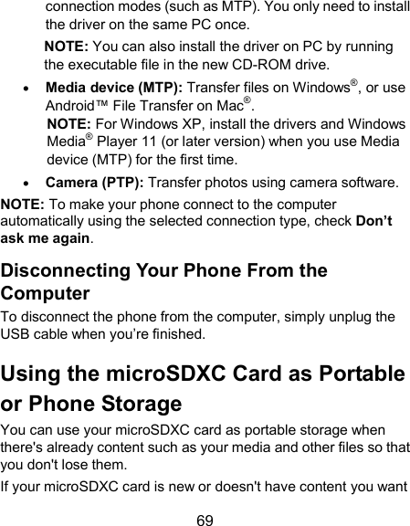  69 connection modes (such as MTP). You only need to install the driver on the same PC once. NOTE: You can also install the driver on PC by running the executable file in the new CD-ROM drive.  Media device (MTP): Transfer files on Windows®, or use Android™ File Transfer on Mac®. NOTE: For Windows XP, install the drivers and Windows Media® Player 11 (or later version) when you use Media device (MTP) for the first time.  Camera (PTP): Transfer photos using camera software. NOTE: To make your phone connect to the computer automatically using the selected connection type, check Don’t ask me again. Disconnecting Your Phone From the Computer To disconnect the phone from the computer, simply unplug the USB cable when you’re finished. Using the microSDXC Card as Portable or Phone Storage You can use your microSDXC card as portable storage when there&apos;s already content such as your media and other files so that you don&apos;t lose them.   If your microSDXC card is new or doesn&apos;t have content you want 