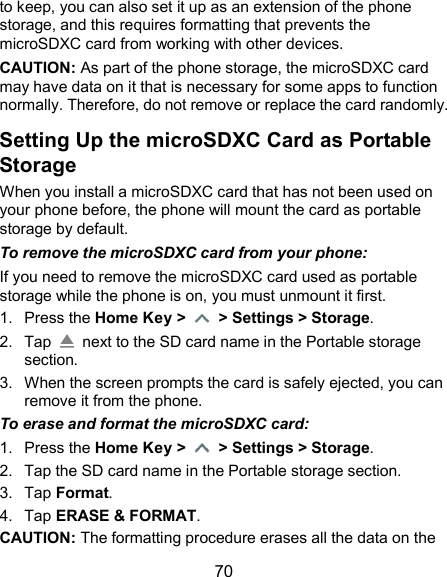  70 to keep, you can also set it up as an extension of the phone storage, and this requires formatting that prevents the microSDXC card from working with other devices. CAUTION: As part of the phone storage, the microSDXC card may have data on it that is necessary for some apps to function normally. Therefore, do not remove or replace the card randomly. Setting Up the microSDXC Card as Portable Storage When you install a microSDXC card that has not been used on your phone before, the phone will mount the card as portable storage by default. To remove the microSDXC card from your phone: If you need to remove the microSDXC card used as portable storage while the phone is on, you must unmount it first. 1.  Press the Home Key &gt;   &gt; Settings &gt; Storage. 2.  Tap    next to the SD card name in the Portable storage section. 3.  When the screen prompts the card is safely ejected, you can remove it from the phone. To erase and format the microSDXC card: 1.  Press the Home Key &gt;   &gt; Settings &gt; Storage. 2.  Tap the SD card name in the Portable storage section. 3.  Tap Format. 4.  Tap ERASE &amp; FORMAT. CAUTION: The formatting procedure erases all the data on the 