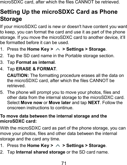  71 microSDXC card, after which the files CANNOT be retrieved. Setting Up the microSDXC Card as Phone Storage If your microSDXC card is new or doesn&apos;t have content you want to keep, you can format the card and use it as part of the phone storage. If you move the microSDXC card to another device, it’ll be formatted before it can be used. 1.  Press the Home Key &gt;   &gt; Settings &gt; Storage. 2.  Tap the SD card name in the Portable storage section. 3.  Tap Format as internal. 4.  Tap ERASE &amp; FORMAT. CAUTION: The formatting procedure erases all the data on the microSDXC card, after which the files CANNOT be retrieved. 5.  The phone will prompt you to move your photos, files and other data from the internal storage to the microSDXC card. Select Move now or Move later and tap NEXT. Follow the onscreen instructions to continue. To move data between the internal storage and the microSDXC card: With the microSDXC card as part of the phone storage, you can move your photos, files and other data between the internal storage and the card any time. 1.  Press the Home Key &gt;   &gt; Settings &gt; Storage. 2.  Tap Internal shared storage or the SD card name. 
