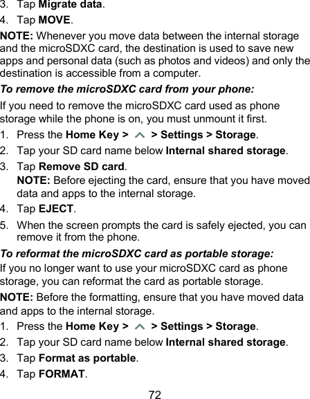  72 3.  Tap Migrate data. 4.  Tap MOVE. NOTE: Whenever you move data between the internal storage and the microSDXC card, the destination is used to save new apps and personal data (such as photos and videos) and only the destination is accessible from a computer. To remove the microSDXC card from your phone: If you need to remove the microSDXC card used as phone storage while the phone is on, you must unmount it first. 1.  Press the Home Key &gt;   &gt; Settings &gt; Storage. 2.  Tap your SD card name below Internal shared storage. 3.  Tap Remove SD card. NOTE: Before ejecting the card, ensure that you have moved data and apps to the internal storage. 4.  Tap EJECT. 5.  When the screen prompts the card is safely ejected, you can remove it from the phone. To reformat the microSDXC card as portable storage: If you no longer want to use your microSDXC card as phone storage, you can reformat the card as portable storage.   NOTE: Before the formatting, ensure that you have moved data and apps to the internal storage. 1.  Press the Home Key &gt;   &gt; Settings &gt; Storage. 2.  Tap your SD card name below Internal shared storage. 3.  Tap Format as portable. 4.  Tap FORMAT. 