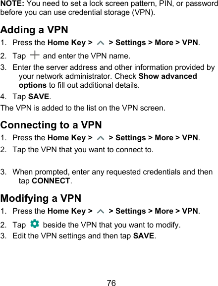  76 NOTE: You need to set a lock screen pattern, PIN, or password before you can use credential storage (VPN). Adding a VPN 1.  Press the Home Key &gt;    &gt; Settings &gt; More &gt; VPN. 2.  Tap    and enter the VPN name.   3.  Enter the server address and other information provided by your network administrator. Check Show advanced options to fill out additional details.   4.  Tap SAVE. The VPN is added to the list on the VPN screen. Connecting to a VPN 1.  Press the Home Key &gt;    &gt; Settings &gt; More &gt; VPN. 2.  Tap the VPN that you want to connect to.  3.  When prompted, enter any requested credentials and then tap CONNECT.   Modifying a VPN 1.  Press the Home Key &gt;    &gt; Settings &gt; More &gt; VPN. 2.  Tap   beside the VPN that you want to modify. 3.  Edit the VPN settings and then tap SAVE. 