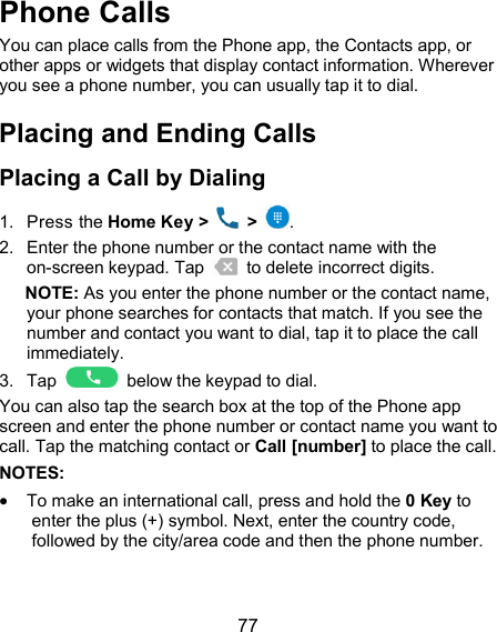  77 Phone Calls You can place calls from the Phone app, the Contacts app, or other apps or widgets that display contact information. Wherever you see a phone number, you can usually tap it to dial. Placing and Ending Calls Placing a Call by Dialing 1.  Press the Home Key &gt;    &gt;  . 2.  Enter the phone number or the contact name with the on-screen keypad. Tap    to delete incorrect digits. NOTE: As you enter the phone number or the contact name, your phone searches for contacts that match. If you see the number and contact you want to dial, tap it to place the call immediately. 3.  Tap    below the keypad to dial. You can also tap the search box at the top of the Phone app screen and enter the phone number or contact name you want to call. Tap the matching contact or Call [number] to place the call. NOTES:    To make an international call, press and hold the 0 Key to enter the plus (+) symbol. Next, enter the country code, followed by the city/area code and then the phone number.   