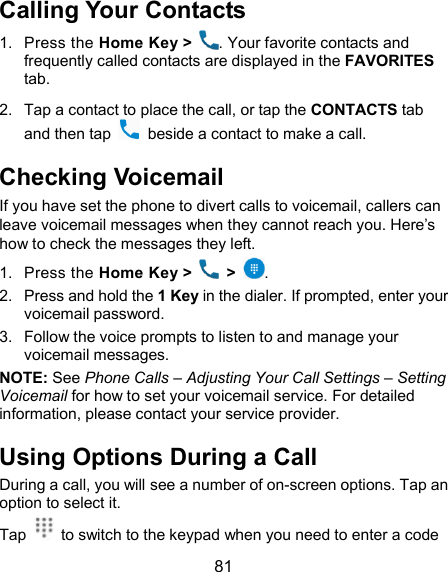  81 Calling Your Contacts 1.  Press the Home Key &gt;  . Your favorite contacts and frequently called contacts are displayed in the FAVORITES tab. 2.  Tap a contact to place the call, or tap the CONTACTS tab and then tap    beside a contact to make a call. Checking Voicemail If you have set the phone to divert calls to voicemail, callers can leave voicemail messages when they cannot reach you. Here’s how to check the messages they left. 1.  Press the Home Key &gt;   &gt;  . 2.  Press and hold the 1 Key in the dialer. If prompted, enter your voicemail password.   3.  Follow the voice prompts to listen to and manage your voicemail messages. NOTE: See Phone Calls – Adjusting Your Call Settings – Setting Voicemail for how to set your voicemail service. For detailed information, please contact your service provider. Using Options During a Call During a call, you will see a number of on-screen options. Tap an option to select it. Tap    to switch to the keypad when you need to enter a code 