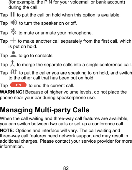  82 (for example, the PIN for your voicemail or bank account) during the call. Tap    to put the call on hold when this option is available. Tap    to turn the speaker on or off. Tap    to mute or unmute your microphone. Tap    to make another call separately from the first call, which is put on hold. Tap    to go to contacts. Tap    to merge the separate calls into a single conference call. Tap    to put the caller you are speaking to on hold, and switch to the other call that has been put on hold.   Tap    to end the current call. WARNING! Because of higher volume levels, do not place the phone near your ear during speakerphone use. Managing Multi-party Calls When the call waiting and three-way call features are available, you can switch between two calls or set up a conference call.   NOTE: Options and interface will vary. The call waiting and three-way call features need network support and may result in additional charges. Please contact your service provider for more information. 