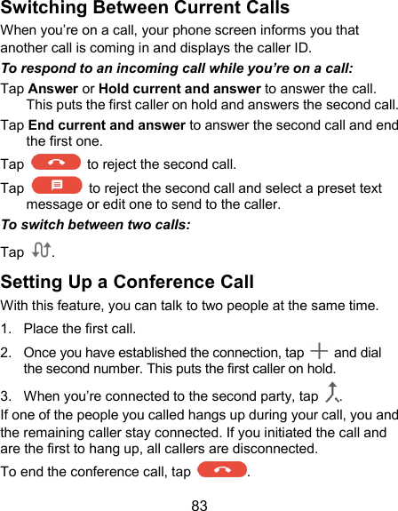  83 Switching Between Current Calls When you’re on a call, your phone screen informs you that another call is coming in and displays the caller ID. To respond to an incoming call while you’re on a call: Tap Answer or Hold current and answer to answer the call. This puts the first caller on hold and answers the second call.   Tap End current and answer to answer the second call and end the first one. Tap    to reject the second call. Tap    to reject the second call and select a preset text message or edit one to send to the caller. To switch between two calls: Tap  . Setting Up a Conference Call With this feature, you can talk to two people at the same time.   1.  Place the first call. 2.  Once you have established the connection, tap    and dial the second number. This puts the first caller on hold. 3.  When you’re connected to the second party, tap  . If one of the people you called hangs up during your call, you and the remaining caller stay connected. If you initiated the call and are the first to hang up, all callers are disconnected. To end the conference call, tap  .   