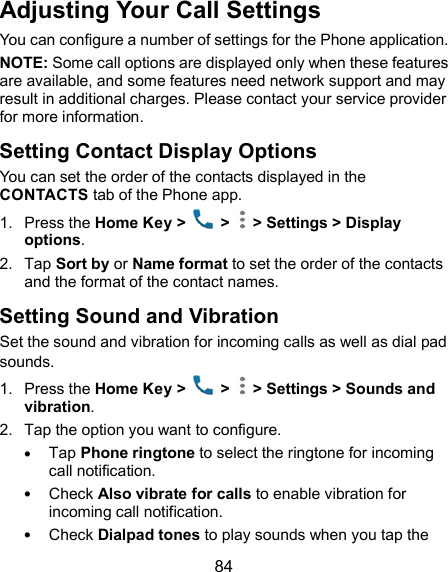  84 Adjusting Your Call Settings You can configure a number of settings for the Phone application. NOTE: Some call options are displayed only when these features are available, and some features need network support and may result in additional charges. Please contact your service provider for more information. Setting Contact Display Options You can set the order of the contacts displayed in the CONTACTS tab of the Phone app. 1.  Press the Home Key &gt;    &gt;   &gt; Settings &gt; Display options. 2.  Tap Sort by or Name format to set the order of the contacts and the format of the contact names. Setting Sound and Vibration Set the sound and vibration for incoming calls as well as dial pad sounds. 1.  Press the Home Key &gt;    &gt;   &gt; Settings &gt; Sounds and vibration. 2.  Tap the option you want to configure.  Tap Phone ringtone to select the ringtone for incoming call notification.  Check Also vibrate for calls to enable vibration for incoming call notification.  Check Dialpad tones to play sounds when you tap the 