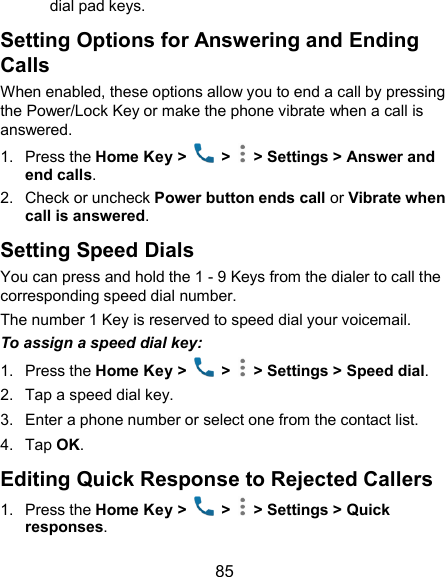  85 dial pad keys. Setting Options for Answering and Ending Calls When enabled, these options allow you to end a call by pressing the Power/Lock Key or make the phone vibrate when a call is answered. 1.  Press the Home Key &gt;   &gt;   &gt; Settings &gt; Answer and end calls. 2.  Check or uncheck Power button ends call or Vibrate when call is answered. Setting Speed Dials You can press and hold the 1 - 9 Keys from the dialer to call the corresponding speed dial number. The number 1 Key is reserved to speed dial your voicemail. To assign a speed dial key: 1.  Press the Home Key &gt;    &gt;   &gt; Settings &gt; Speed dial. 2.  Tap a speed dial key. 3.  Enter a phone number or select one from the contact list. 4.  Tap OK. Editing Quick Response to Rejected Callers 1.  Press the Home Key &gt;    &gt;   &gt; Settings &gt; Quick responses. 