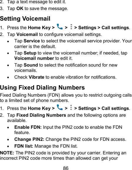  86 2.  Tap a text message to edit it. 3.  Tap OK to save the message. Setting Voicemail 1.  Press the Home Key &gt;    &gt;   &gt; Settings &gt; Call settings. 2.  Tap Voicemail to configure voicemail settings.  Tap Service to select the voicemail service provider. Your carrier is the default.      Tap Setup to view the voicemail number; if needed, tap Voicemail number to edit it.  Tap Sound to select the notification sound for new voicemails.  Check Vibrate to enable vibration for notifications. Using Fixed Dialing Numbers Fixed Dialing Numbers (FDN) allows you to restrict outgoing calls to a limited set of phone numbers. 1.  Press the Home Key &gt;   &gt;   &gt; Settings &gt; Call settings. 2.  Tap Fixed Dialing Numbers and the following options are available.  Enable FDN: Input the PIN2 code to enable the FDN feature.  Change PIN2: Change the PIN2 code for FDN access.  FDN list: Manage the FDN list. NOTE: The PIN2 code is provided by your carrier. Entering an incorrect PIN2 code more times than allowed can get your 