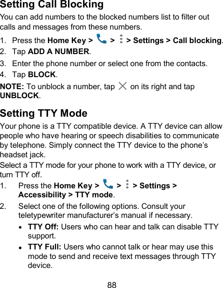  88 Setting Call Blocking You can add numbers to the blocked numbers list to filter out calls and messages from these numbers. 1.  Press the Home Key &gt;    &gt;   &gt; Settings &gt; Call blocking. 2.  Tap ADD A NUMBER. 3.  Enter the phone number or select one from the contacts. 4.  Tap BLOCK. NOTE: To unblock a number, tap    on its right and tap UNBLOCK. Setting TTY Mode Your phone is a TTY compatible device. A TTY device can allow people who have hearing or speech disabilities to communicate by telephone. Simply connect the TTY device to the phone’s headset jack.   Select a TTY mode for your phone to work with a TTY device, or turn TTY off. 1.  Press the Home Key &gt;    &gt;   &gt; Settings &gt; Accessibility &gt; TTY mode. 2.  Select one of the following options. Consult your teletypewriter manufacturer’s manual if necessary.  TTY Off: Users who can hear and talk can disable TTY support.  TTY Full: Users who cannot talk or hear may use this mode to send and receive text messages through TTY device. 