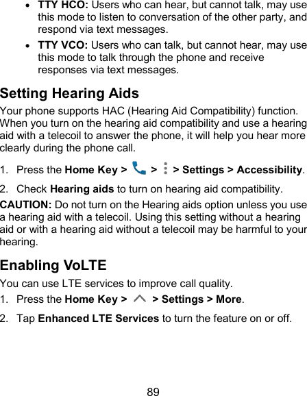  89  TTY HCO: Users who can hear, but cannot talk, may use this mode to listen to conversation of the other party, and respond via text messages.  TTY VCO: Users who can talk, but cannot hear, may use this mode to talk through the phone and receive responses via text messages. Setting Hearing Aids Your phone supports HAC (Hearing Aid Compatibility) function. When you turn on the hearing aid compatibility and use a hearing aid with a telecoil to answer the phone, it will help you hear more clearly during the phone call. 1.  Press the Home Key &gt;    &gt;   &gt; Settings &gt; Accessibility. 2.  Check Hearing aids to turn on hearing aid compatibility. CAUTION: Do not turn on the Hearing aids option unless you use a hearing aid with a telecoil. Using this setting without a hearing aid or with a hearing aid without a telecoil may be harmful to your hearing. Enabling VoLTE You can use LTE services to improve call quality.   1.  Press the Home Key &gt;    &gt; Settings &gt; More. 2.  Tap Enhanced LTE Services to turn the feature on or off.     