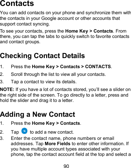  90 Contacts You can add contacts on your phone and synchronize them with the contacts in your Google account or other accounts that support contact syncing. To see your contacts, press the Home Key &gt; Contacts. From there, you can tap the tabs to quickly switch to favorite contacts and contact groups. Checking Contact Details 1.  Press the Home Key &gt; Contacts &gt; CONTACTS. 2.  Scroll through the list to view all your contacts. 3.  Tap a contact to view its details. NOTE: If you have a lot of contacts stored, you’ll see a slider on the right side of the screen. To go directly to a letter, press and hold the slider and drag it to a letter. Adding a New Contact 1.  Press the Home Key &gt; Contacts. 2.  Tap    to add a new contact. 3.  Enter the contact name, phone numbers or email addresses. Tap More Fields to enter other information. If you have multiple account types associated with your phone, tap the contact account field at the top and select a 