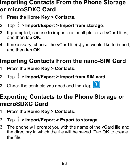  92 Importing Contacts From the Phone Storage or microSDXC Card 1.  Press the Home Key &gt; Contacts. 2.  Tap    &gt; Import/Export &gt; Import from storage. 3.  If prompted, choose to import one, multiple, or all vCard files, and then tap OK. 4.  If necessary, choose the vCard file(s) you would like to import, and then tap OK. Importing Contacts From the nano-SIM Card 1.  Press the Home Key &gt; Contacts. 2.  Tap    &gt; Import/Export &gt; Import from SIM card. 3.  Check the contacts you need and then tap  . Exporting Contacts to the Phone Storage or microSDXC Card 1.  Press the Home Key &gt; Contacts. 2.  Tap    &gt; Import/Export &gt; Export to storage. 3.  The phone will prompt you with the name of the vCard file and the directory in which the file will be saved. Tap OK to create the file. 