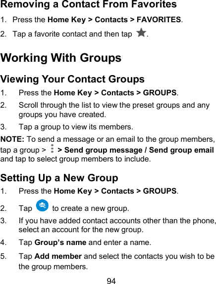  94 Removing a Contact From Favorites 1.  Press the Home Key &gt; Contacts &gt; FAVORITES. 2.  Tap a favorite contact and then tap  . Working With Groups Viewing Your Contact Groups 1.  Press the Home Key &gt; Contacts &gt; GROUPS. 2.  Scroll through the list to view the preset groups and any groups you have created. 3.  Tap a group to view its members. NOTE: To send a message or an email to the group members, tap a group &gt;    &gt; Send group message / Send group email and tap to select group members to include. Setting Up a New Group 1.  Press the Home Key &gt; Contacts &gt; GROUPS. 2.  Tap    to create a new group. 3.  If you have added contact accounts other than the phone, select an account for the new group. 4.  Tap Group’s name and enter a name. 5.  Tap Add member and select the contacts you wish to be the group members. 