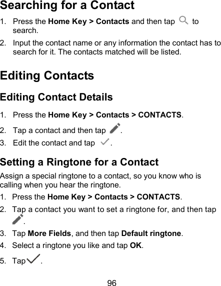  96 Searching for a Contact 1.  Press the Home Key &gt; Contacts and then tap    to search. 2.  Input the contact name or any information the contact has to search for it. The contacts matched will be listed. Editing Contacts Editing Contact Details 1.  Press the Home Key &gt; Contacts &gt; CONTACTS. 2.  Tap a contact and then tap  . 3.  Edit the contact and tap  . Setting a Ringtone for a Contact Assign a special ringtone to a contact, so you know who is calling when you hear the ringtone. 1.  Press the Home Key &gt; Contacts &gt; CONTACTS. 2.  Tap a contact you want to set a ringtone for, and then tap . 3.  Tap More Fields, and then tap Default ringtone. 4.  Select a ringtone you like and tap OK. 5.  Tap . 