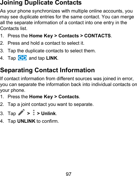  97 Joining Duplicate Contacts As your phone synchronizes with multiple online accounts, you may see duplicate entries for the same contact. You can merge all the separate information of a contact into one entry in the Contacts list. 1.  Press the Home Key &gt; Contacts &gt; CONTACTS. 2.  Press and hold a contact to select it. 3.  Tap the duplicate contacts to select them. 4.  Tap    and tap LINK. Separating Contact Information If contact information from different sources was joined in error, you can separate the information back into individual contacts on your phone. 1.  Press the Home Key &gt; Contacts. 2.  Tap a joint contact you want to separate. 3.  Tap    &gt;   &gt; Unlink.   4.  Tap UNLINK to confirm.  