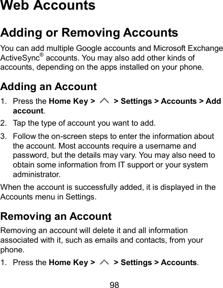  98 Web Accounts Adding or Removing Accounts You can add multiple Google accounts and Microsoft Exchange ActiveSync® accounts. You may also add other kinds of accounts, depending on the apps installed on your phone. Adding an Account 1.  Press the Home Key &gt;   &gt; Settings &gt; Accounts &gt; Add account. 2.  Tap the type of account you want to add. 3.  Follow the on-screen steps to enter the information about the account. Most accounts require a username and password, but the details may vary. You may also need to obtain some information from IT support or your system administrator. When the account is successfully added, it is displayed in the Accounts menu in Settings. Removing an Account Removing an account will delete it and all information associated with it, such as emails and contacts, from your phone. 1.  Press the Home Key &gt;   &gt; Settings &gt; Accounts. 
