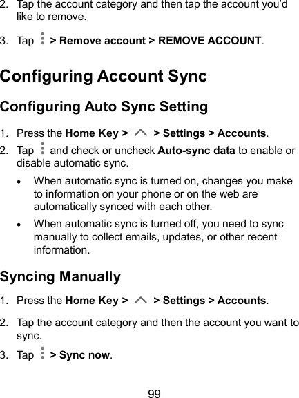  99 2.  Tap the account category and then tap the account you’d like to remove. 3.  Tap    &gt; Remove account &gt; REMOVE ACCOUNT. Configuring Account Sync Configuring Auto Sync Setting 1.  Press the Home Key &gt;   &gt; Settings &gt; Accounts. 2.  Tap   and check or uncheck Auto-sync data to enable or disable automatic sync.  When automatic sync is turned on, changes you make to information on your phone or on the web are automatically synced with each other.  When automatic sync is turned off, you need to sync manually to collect emails, updates, or other recent information. Syncing Manually 1.  Press the Home Key &gt;   &gt; Settings &gt; Accounts. 2.  Tap the account category and then the account you want to sync. 3.  Tap    &gt; Sync now.   