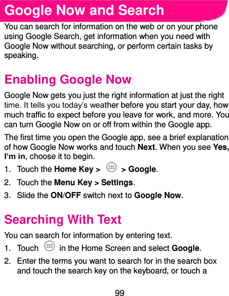  99 Google Now and Search You can search for information on the web or on your phone using Google Search, get information when you need with Google Now without searching, or perform certain tasks by speaking. Enabling Google Now Google Now gets you just the right information at just the right time. It tells you today’s weather before you start your day, how much traffic to expect before you leave for work, and more. You can turn Google Now on or off from within the Google app. The first time you open the Google app, see a brief explanation of how Google Now works and touch Next. When you see Yes, I’m in, choose it to begin. 1.  Touch the Home Key &gt;    &gt; Google. 2.  Touch the Menu Key &gt; Settings. 3.  Slide the ON/OFF switch next to Google Now. Searching With Text You can search for information by entering text. 1.  Touch    in the Home Screen and select Google. 2.  Enter the terms you want to search for in the search box and touch the search key on the keyboard, or touch a 