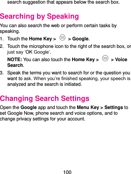  100 search suggestion that appears below the search box. Searching by Speaking You can also search the web or perform certain tasks by speaking. 1.  Touch the Home Key &gt;    &gt; Google. 2.  Touch the microphone icon to the right of the search box, or just say ‘OK Google’. NOTE: You can also touch the Home Key &gt;    &gt; Voice Search. 3.  Speak the terms you want to search for or the question you want to ask. When you’re finished speaking, your speech is analyzed and the search is initiated. Changing Search Settings Open the Google app and touch the Menu Key &gt; Settings to set Google Now, phone search and voice options, and to change privacy settings for your account.      