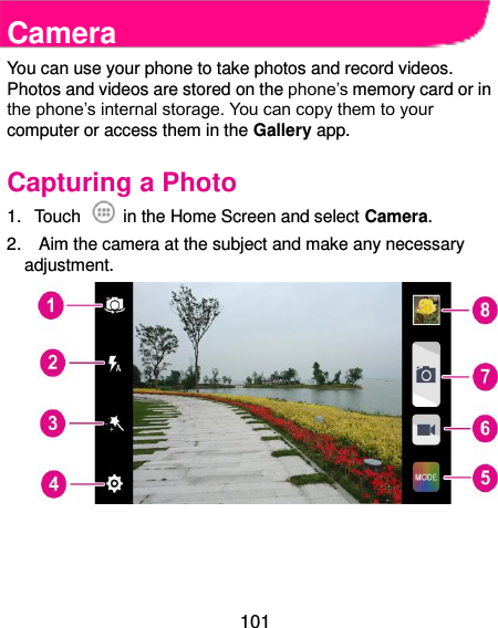  101  Camera You can use your phone to take photos and record videos. Photos and videos are stored on the phone’s memory card or in the phone’s internal storage. You can copy them to your computer or access them in the Gallery app. Capturing a Photo 1.  Touch    in the Home Screen and select Camera. 2.    Aim the camera at the subject and make any necessary adjustment.     