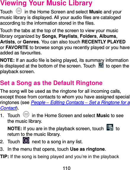  110 Viewing Your Music Library Touch    in the Home Screen and select Music and your music library is displayed. All your audio files are cataloged according to the information stored in the files. Touch the tabs at the top of the screen to view your music library organized by Songs, Playlists, Folders, Albums, Artists, or Genres. You can also touch RECENTLY PLAYED or FAVORITE to browse songs you recently played or you have added as favourites. NOTE: If an audio file is being played, its summary information is displayed at the bottom of the screen. Touch    to open the playback screen. Set a Song as the Default Ringtone The song will be used as the ringtone for all incoming calls, except those from contacts to whom you have assigned special ringtones (see People – Editing Contacts – Set a Ringtone for a Contact). 1.  Touch    in the Home Screen and select Music to see the music library. NOTE: If you are in the playback screen, touch    to return to the music library. 2.  Touch    next to a song in any list. 3.  In the menu that opens, touch Use as ringtone. TIP: If the song is being played and you’re in the playback 