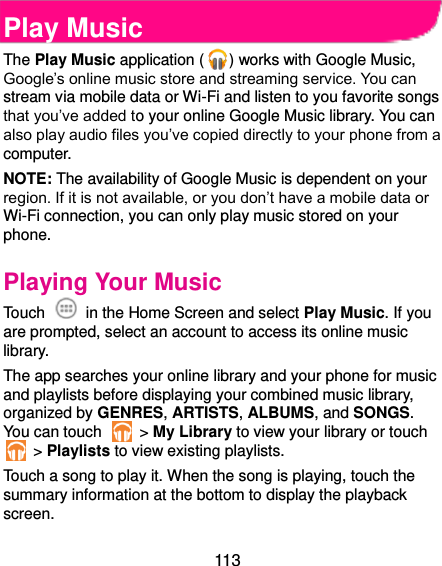  113  Play Music The Play Music application ( ) works with Google Music, Google’s online music store and streaming service. You can stream via mobile data or Wi-Fi and listen to you favorite songs that you’ve added to your online Google Music library. You can also play audio files you’ve copied directly to your phone from a computer. NOTE: The availability of Google Music is dependent on your region. If it is not available, or you don’t have a mobile data or Wi-Fi connection, you can only play music stored on your phone. Playing Your Music Touch    in the Home Screen and select Play Music. If you are prompted, select an account to access its online music library. The app searches your online library and your phone for music and playlists before displaying your combined music library, organized by GENRES, ARTISTS, ALBUMS, and SONGS. You can touch    &gt; My Library to view your library or touch  &gt; Playlists to view existing playlists. Touch a song to play it. When the song is playing, touch the summary information at the bottom to display the playback screen. 