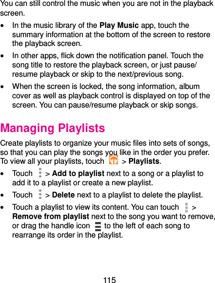  115 You can still control the music when you are not in the playback screen.  In the music library of the Play Music app, touch the summary information at the bottom of the screen to restore the playback screen.  In other apps, flick down the notification panel. Touch the song title to restore the playback screen, or just pause/ resume playback or skip to the next/previous song.  When the screen is locked, the song information, album cover as well as playback control is displayed on top of the screen. You can pause/resume playback or skip songs. Managing Playlists Create playlists to organize your music files into sets of songs, so that you can play the songs you like in the order you prefer. To view all your playlists, touch    &gt; Playlists.  Touch   &gt; Add to playlist next to a song or a playlist to add it to a playlist or create a new playlist.  Touch    &gt; Delete next to a playlist to delete the playlist.  Touch a playlist to view its content. You can touch   &gt; Remove from playlist next to the song you want to remove, or drag the handle icon    to the left of each song to rearrange its order in the playlist. 
