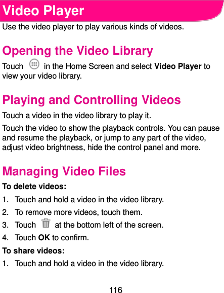  116 Video Player Use the video player to play various kinds of videos. Opening the Video Library Touch    in the Home Screen and select Video Player to view your video library. Playing and Controlling Videos Touch a video in the video library to play it. Touch the video to show the playback controls. You can pause and resume the playback, or jump to any part of the video, adjust video brightness, hide the control panel and more. Managing Video Files To delete videos: 1.  Touch and hold a video in the video library. 2.  To remove more videos, touch them. 3.  Touch    at the bottom left of the screen. 4.  Touch OK to confirm. To share videos: 1.  Touch and hold a video in the video library. 