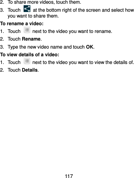  117 2.  To share more videos, touch them. 3.  Touch    at the bottom right of the screen and select how you want to share them. To rename a video: 1.  Touch    next to the video you want to rename. 2.  Touch Rename. 3.  Type the new video name and touch OK. To view details of a video: 1.  Touch    next to the video you want to view the details of. 2.  Touch Details.  
