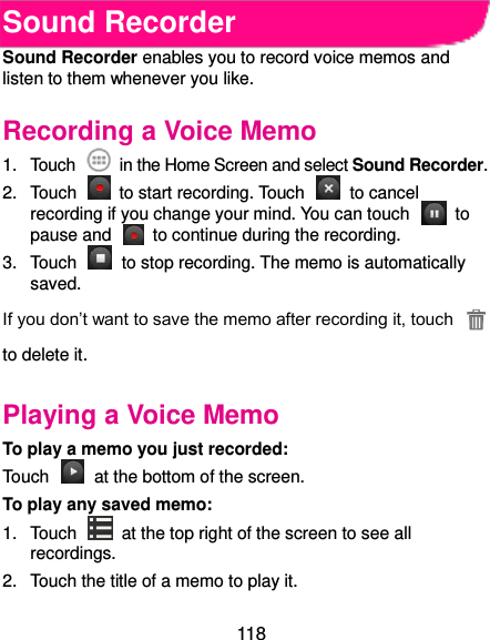  118 Sound Recorder Sound Recorder enables you to record voice memos and listen to them whenever you like. Recording a Voice Memo 1.  Touch    in the Home Screen and select Sound Recorder. 2.  Touch    to start recording. Touch    to cancel recording if you change your mind. You can touch    to pause and    to continue during the recording. 3.  Touch    to stop recording. The memo is automatically saved. If you don’t want to save the memo after recording it, touch   to delete it. Playing a Voice Memo To play a memo you just recorded: Touch    at the bottom of the screen. To play any saved memo: 1.  Touch    at the top right of the screen to see all recordings. 2.  Touch the title of a memo to play it. 