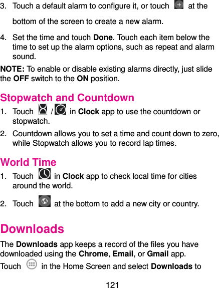  121 3.  Touch a default alarm to configure it, or touch   at the bottom of the screen to create a new alarm. 4.  Set the time and touch Done. Touch each item below the time to set up the alarm options, such as repeat and alarm sound. NOTE: To enable or disable existing alarms directly, just slide the OFF switch to the ON position. Stopwatch and Countdown 1.  Touch    /  in Clock app to use the countdown or stopwatch. 2.  Countdown allows you to set a time and count down to zero, while Stopwatch allows you to record lap times. World Time 1.  Touch    in Clock app to check local time for cities around the world. 2.  Touch    at the bottom to add a new city or country. Downloads The Downloads app keeps a record of the files you have downloaded using the Chrome, Email, or Gmail app. Touch    in the Home Screen and select Downloads to 