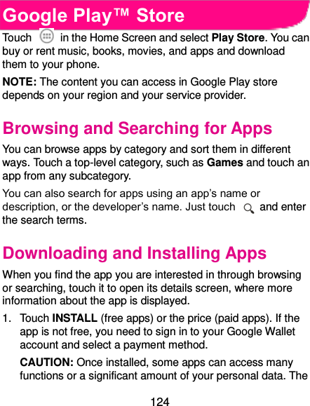  124 Google Play™ Store Touch    in the Home Screen and select Play Store. You can buy or rent music, books, movies, and apps and download them to your phone. NOTE: The content you can access in Google Play store depends on your region and your service provider. Browsing and Searching for Apps You can browse apps by category and sort them in different ways. Touch a top-level category, such as Games and touch an app from any subcategory. You can also search for apps using an app’s name or description, or the developer’s name. Just touch    and enter the search terms. Downloading and Installing Apps When you find the app you are interested in through browsing or searching, touch it to open its details screen, where more information about the app is displayed. 1.  Touch INSTALL (free apps) or the price (paid apps). If the app is not free, you need to sign in to your Google Wallet account and select a payment method. CAUTION: Once installed, some apps can access many functions or a significant amount of your personal data. The 