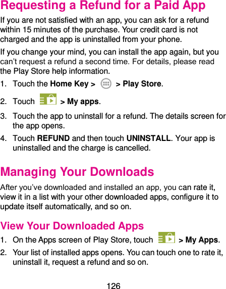  126 Requesting a Refund for a Paid App If you are not satisfied with an app, you can ask for a refund within 15 minutes of the purchase. Your credit card is not charged and the app is uninstalled from your phone. If you change your mind, you can install the app again, but you can’t request a refund a second time. For details, please read the Play Store help information. 1.  Touch the Home Key &gt;    &gt; Play Store. 2.  Touch    &gt; My apps. 3.  Touch the app to uninstall for a refund. The details screen for the app opens. 4.  Touch REFUND and then touch UNINSTALL. Your app is uninstalled and the charge is cancelled. Managing Your Downloads After you’ve downloaded and installed an app, you can rate it, view it in a list with your other downloaded apps, configure it to update itself automatically, and so on. View Your Downloaded Apps 1.  On the Apps screen of Play Store, touch    &gt; My Apps. 2.  Your list of installed apps opens. You can touch one to rate it, uninstall it, request a refund and so on. 