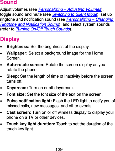  129 Sound Adjust volumes (see Personalizing – Adjusting Volumes), toggle sound and mute (see Switching to Silent Mode), set up ringtone and notification sound (see Personalizing – Changing Ringtone and Notification Sound), and select system sounds (refer to Turning On/Off Touch Sounds). Display  Brightness: Set the brightness of the display.  Wallpaper: Select a background image for the Home Screen.  Auto-rotate screen: Rotate the screen display as you rotate the phone.  Sleep: Set the length of time of inactivity before the screen turns off.  Daydream: Turn on or off daydream.  Font size: Set the font size of the text on the screen.  Pulse notification light: Flash the LED light to notify you of missed calls, new messages, and other events.  Cast screen: Turn on or off wireless display to display your phone on a TV or other devices.  Touch key light duration: Touch to set the duration of the touch key light. 