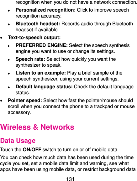  131 recognition when you do not have a network connection.  Personalized recognition: Click to improve speech recognition accuracy.  Bluetooth headset: Records audio through Bluetooth headset if available.  Text-to-speech output:    PREFERRED ENGINE: Select the speech synthesis engine you want to use or change its settings.  Speech rate: Select how quickly you want the synthesizer to speak.  Listen to an example: Play a brief sample of the speech synthesizer, using your current settings.  Default language status: Check the default language status.  Pointer speed: Select how fast the pointer/mouse should scroll when you connect the phone to a trackpad or mouse accessory. Wireless &amp; Networks Data Usage Touch the ON/OFF switch to turn on or off mobile data. You can check how much data has been used during the time cycle you set, set a mobile data limit and warning, see what apps have been using mobile data, or restrict background data 