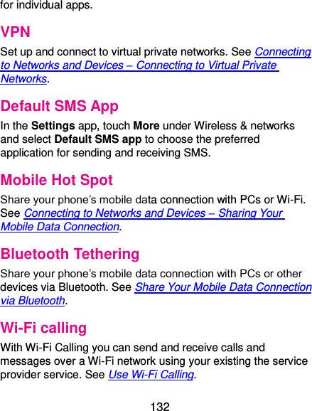  132 for individual apps. VPN Set up and connect to virtual private networks. See Connecting to Networks and Devices – Connecting to Virtual Private Networks. Default SMS App In the Settings app, touch More under Wireless &amp; networks and select Default SMS app to choose the preferred application for sending and receiving SMS. Mobile Hot Spot Share your phone’s mobile data connection with PCs or Wi-Fi. See Connecting to Networks and Devices – Sharing Your Mobile Data Connection. Bluetooth Tethering Share your phone’s mobile data connection with PCs or other devices via Bluetooth. See Share Your Mobile Data Connection via Bluetooth. Wi-Fi calling With Wi-Fi Calling you can send and receive calls and messages over a Wi-Fi network using your existing the service provider service. See Use Wi-Fi Calling.   