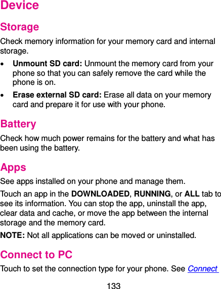  133 Device Storage Check memory information for your memory card and internal storage.  Unmount SD card: Unmount the memory card from your phone so that you can safely remove the card while the phone is on.  Erase external SD card: Erase all data on your memory card and prepare it for use with your phone. Battery Check how much power remains for the battery and what has been using the battery. Apps See apps installed on your phone and manage them. Touch an app in the DOWNLOADED, RUNNING, or ALL tab to see its information. You can stop the app, uninstall the app, clear data and cache, or move the app between the internal storage and the memory card. NOTE: Not all applications can be moved or uninstalled. Connect to PC Touch to set the connection type for your phone. See Connect 