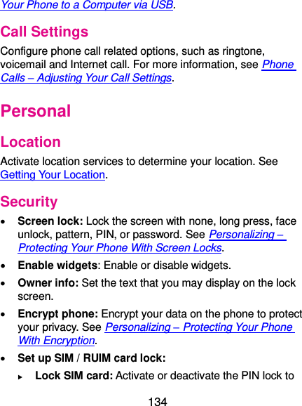  134 Your Phone to a Computer via USB. Call Settings Configure phone call related options, such as ringtone, voicemail and Internet call. For more information, see Phone Calls – Adjusting Your Call Settings. Personal Location Activate location services to determine your location. See Getting Your Location. Security  Screen lock: Lock the screen with none, long press, face unlock, pattern, PIN, or password. See Personalizing – Protecting Your Phone With Screen Locks.  Enable widgets: Enable or disable widgets.  Owner info: Set the text that you may display on the lock screen.  Encrypt phone: Encrypt your data on the phone to protect your privacy. See Personalizing – Protecting Your Phone With Encryption.  Set up SIM / RUIM card lock:    Lock SIM card: Activate or deactivate the PIN lock to 