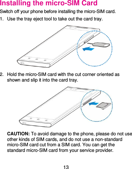  13 Installing the micro-SIM Card Switch off your phone before installing the micro-SIM card.   1.  Use the tray eject tool to take out the card tray.  2.  Hold the micro-SIM card with the cut corner oriented as shown and slip it into the card tray.  CAUTION: To avoid damage to the phone, please do not use other kinds of SIM cards, and do not use a non-standard micro-SIM card cut from a SIM card. You can get the standard micro-SIM card from your service provider. 