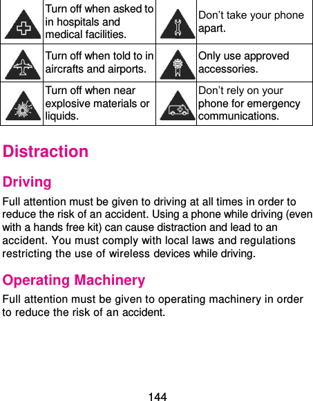  144  Turn off when asked to in hospitals and medical facilities.  Don’t take your phone apart.  Turn off when told to in aircrafts and airports.  Only use approved accessories.  Turn off when near explosive materials or liquids.  Don’t rely on your phone for emergency communications.   Distraction Driving Full attention must be given to driving at all times in order to reduce the risk of an accident. Using a phone while driving (even with a hands free kit) can cause distraction and lead to an accident. You must comply with local laws and regulations restricting the use of wireless devices while driving. Operating Machinery Full attention must be given to operating machinery in order to reduce the risk of an accident. 