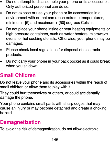  146  Do not attempt to disassemble your phone or its accessories. Only authorized personnel can do so.  Do not expose or use your phone or its accessories in a environment with or that can reach extreme temperatures, minimum - [5] and maximum + [50] degrees Celsius.  Do not place your phone inside or near heating equipments or high pressure containers, such as water heaters, microwave ovens, or hot cooking utensils. Otherwise, your phone may be damaged.  Please check local regulations for disposal of electronic products.  Do not carry your phone in your back pocket as it could break when you sit down. Small Children Do not leave your phone and its accessories within the reach of small children or allow them to play with it. They could hurt themselves or others, or could accidentally damage the phone. Your phone contains small parts with sharp edges that may cause an injury or may become detached and create a choking hazard. Demagnetization To avoid the risk of demagnetization, do not allow electronic 