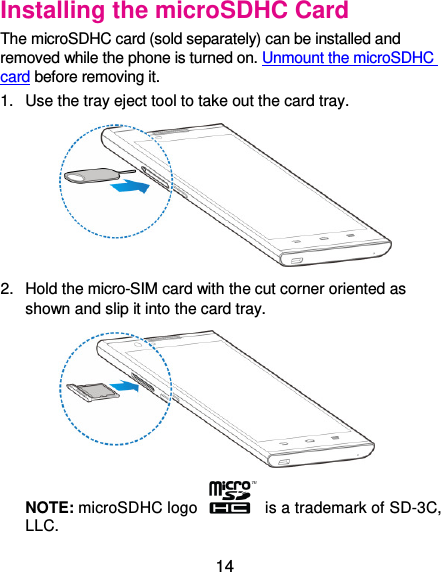  14 Installing the microSDHC Card The microSDHC card (sold separately) can be installed and removed while the phone is turned on. Unmount the microSDHC card before removing it. 1.  Use the tray eject tool to take out the card tray.  2.  Hold the micro-SIM card with the cut corner oriented as shown and slip it into the card tray.  NOTE: microSDHC logo    is a trademark of SD-3C, LLC. 