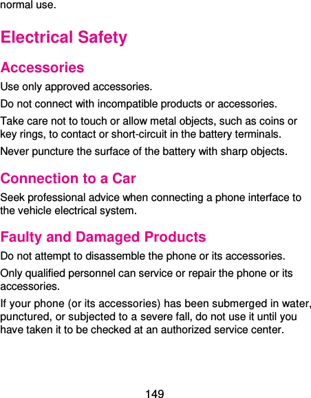  149 normal use. Electrical Safety Accessories Use only approved accessories. Do not connect with incompatible products or accessories. Take care not to touch or allow metal objects, such as coins or key rings, to contact or short-circuit in the battery terminals. Never puncture the surface of the battery with sharp objects. Connection to a Car Seek professional advice when connecting a phone interface to the vehicle electrical system. Faulty and Damaged Products Do not attempt to disassemble the phone or its accessories. Only qualified personnel can service or repair the phone or its accessories. If your phone (or its accessories) has been submerged in water, punctured, or subjected to a severe fall, do not use it until you have taken it to be checked at an authorized service center. 