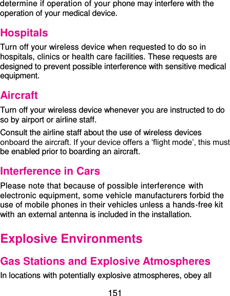  151 determine if operation of your phone may interfere with the operation of your medical device. Hospitals Turn off your wireless device when requested to do so in hospitals, clinics or health care facilities. These requests are designed to prevent possible interference with sensitive medical equipment. Aircraft Turn off your wireless device whenever you are instructed to do so by airport or airline staff. Consult the airline staff about the use of wireless devices onboard the aircraft. If your device offers a ‘flight mode’, this must be enabled prior to boarding an aircraft. Interference in Cars Please note that because of possible interference with electronic equipment, some vehicle manufacturers forbid the use of mobile phones in their vehicles unless a hands-free kit with an external antenna is included in the installation. Explosive Environments Gas Stations and Explosive Atmospheres In locations with potentially explosive atmospheres, obey all 