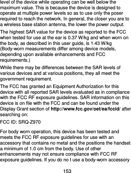 a minimum of 1.0 cm from the body. Use of other  153 level of the device while operating can be well below the maximum value. This is because the device is designed to operate at multiple power levels so as to use only the poser required to reach the network. In general, the closer you are to a wireless base station antenna, the lower the power output. The highest SAR value for the device as reported to the FCC when tested for use at the ear is 0.37 W/kg and when worn on the body, as described in this user guide, is 1.43 W/kg (Body-worn measurements differ among device models, depending upon available enhancements and FCC requirements.) While there may be differences between the SAR levels of various devices and at various positions, they all meet the government requirement. The FCC has granted an Equipment Authorization for this device with all reported SAR levels evaluated as in compliance with the FCC RF exposure guidelines. SAR information on this device is on file with the FCC and can be found under the Display Grant section of http://www.fcc.gov/oet/ea/fccid/ after searching on: FCC ID: SRQ-Z970 For body worn operation, this device has been tested and meets the FCC RF exposure guidelines for use with an accessory that contains no metal and the positions the handset enhancements may not ensure compliance with FCC RF exposure guidelines. If you do no t use a body-worn accessory 
