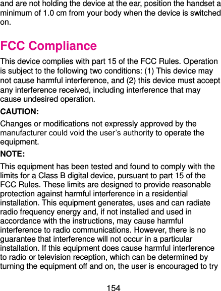 minimum of 1.0 cm from your body when the device is switched  154 and are not holding the device at the ear, position the handset a on. FCC Compliance This device complies with part 15 of the FCC Rules. Operation is subject to the following two conditions: (1) This device may not cause harmful interference, and (2) this device must accept any interference received, including interference that may cause undesired operation. CAUTION:   Changes or modifications not expressly approved by the manufacturer could void the user’s authority to operate the equipment. NOTE:   This equipment has been tested and found to comply with the limits for a Class B digital device, pursuant to part 15 of the FCC Rules. These limits are designed to provide reasonable protection against harmful interference in a residential installation. This equipment generates, uses and can radiate radio frequency energy and, if not installed and used in accordance with the instructions, may cause harmful interference to radio communications. However, there is no guarantee that interference will not occur in a particular installation. If this equipment does cause harmful interference to radio or television reception, which can be determined by turning the equipment off and on, the user is encouraged to try 