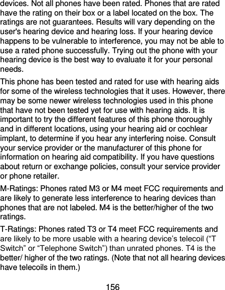  156 devices. Not all phones have been rated. Phones that are rated have the rating on their box or a label located on the box. The ratings are not guarantees. Results will vary depending on the user&apos;s hearing device and hearing loss. If your hearing device happens to be vulnerable to interference, you may not be able to use a rated phone successfully. Trying out the phone with your hearing device is the best way to evaluate it for your personal needs. This phone has been tested and rated for use with hearing aids for some of the wireless technologies that it uses. However, there may be some newer wireless technologies used in this phone that have not been tested yet for use with hearing aids. It is important to try the different features of this phone thoroughly and in different locations, using your hearing aid or cochlear implant, to determine if you hear any interfering noise. Consult your service provider or the manufacturer of this phone for information on hearing aid compatibility. If you have questions about return or exchange policies, consult your service provider or phone retailer. M-Ratings: Phones rated M3 or M4 meet FCC requirements and are likely to generate less interference to hearing devices than phones that are not labeled. M4 is the better/higher of the two ratings.   T-Ratings: Phones rated T3 or T4 meet FCC requirements and are likely to be more usable with a hearing device’s telecoil (“T Switch” or “Telephone Switch”) than unrated phones. T4 is the better/ higher of the two ratings. (Note that not all hearing devices have telecoils in them.)     