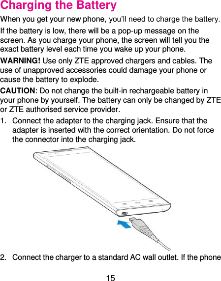  15 Charging the Battery When you get your new phone, you’ll need to charge the battery. If the battery is low, there will be a pop-up message on the screen. As you charge your phone, the screen will tell you the exact battery level each time you wake up your phone. WARNING! Use only ZTE approved chargers and cables. The use of unapproved accessories could damage your phone or cause the battery to explode. CAUTION: Do not change the built-in rechargeable battery in your phone by yourself. The battery can only be changed by ZTE or ZTE authorised service provider. 1.  Connect the adapter to the charging jack. Ensure that the adapter is inserted with the correct orientation. Do not force the connector into the charging jack.  2.  Connect the charger to a standard AC wall outlet. If the phone 