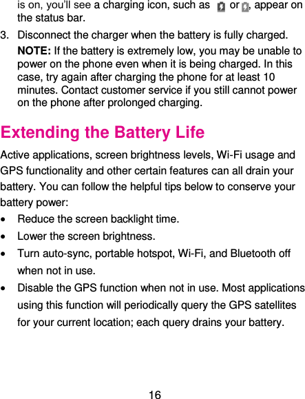  16 is on, you’ll see a charging icon, such as    or , appear on the status bar. 3.  Disconnect the charger when the battery is fully charged. NOTE: If the battery is extremely low, you may be unable to power on the phone even when it is being charged. In this case, try again after charging the phone for at least 10 minutes. Contact customer service if you still cannot power on the phone after prolonged charging. Extending the Battery Life Active applications, screen brightness levels, Wi-Fi usage and GPS functionality and other certain features can all drain your battery. You can follow the helpful tips below to conserve your battery power:  Reduce the screen backlight time.  Lower the screen brightness.  Turn auto-sync, portable hotspot, Wi-Fi, and Bluetooth off when not in use.  Disable the GPS function when not in use. Most applications using this function will periodically query the GPS satellites for your current location; each query drains your battery. 